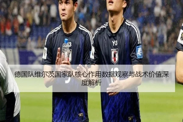 德国队维尔茨国家队核心作用数据观察与战术价值深度解析
