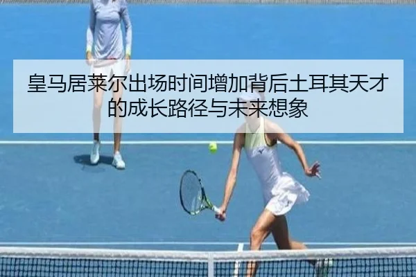 皇马居莱尔出场时间增加背后土耳其天才的成长路径与未来想象